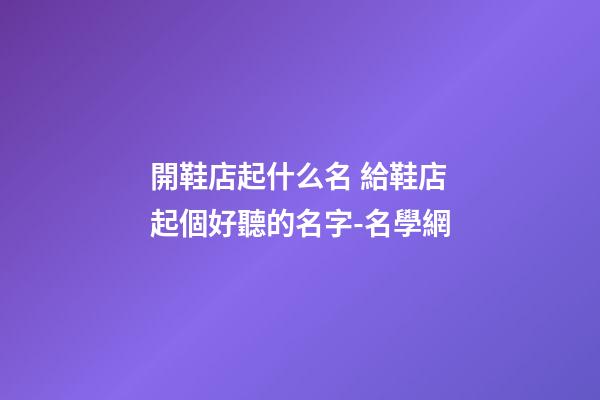 開鞋店起什么名 給鞋店起個好聽的名字-名學網-第1張-店鋪起名-玄機派